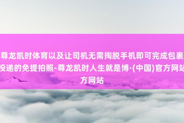 尊龙凯时体育以及让司机无需掏脱手机即可完成包裹投递的免提拍照-尊龙凯时人生就是博·(中国)官方网站