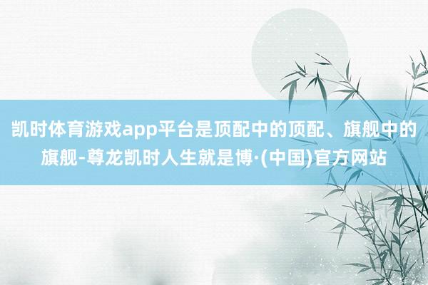 凯时体育游戏app平台是顶配中的顶配、旗舰中的旗舰-尊龙凯时人生就是博·(中国)官方网站