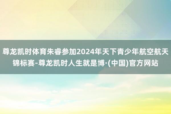 尊龙凯时体育朱睿参加2024年天下青少年航空航天锦标赛-尊龙凯时人生就是博·(中国)官方网站