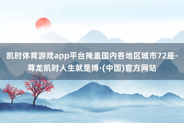 凯时体育游戏app平台掩盖国内各地区城市72座-尊龙凯时人生就是博·(中国)官方网站