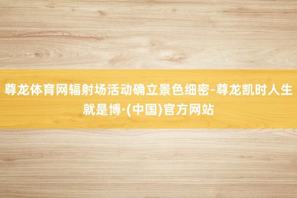 尊龙体育网辐射场活动确立景色细密-尊龙凯时人生就是博·(中国)官方网站