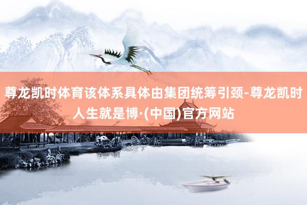 尊龙凯时体育该体系具体由集团统筹引颈-尊龙凯时人生就是博·(中国)官方网站