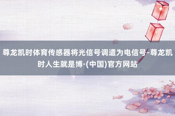 尊龙凯时体育传感器将光信号调遣为电信号-尊龙凯时人生就是博·(中国)官方网站