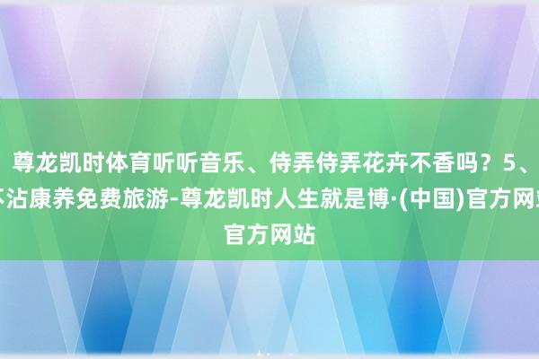 尊龙凯时体育听听音乐、侍弄侍弄花卉不香吗？5、不沾康养免费旅游-尊龙凯时人生就是博·(中国)官方网站