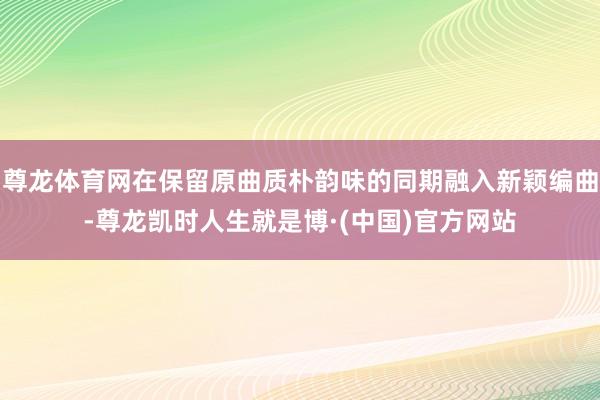 尊龙体育网在保留原曲质朴韵味的同期融入新颖编曲-尊龙凯时人生就是博·(中国)官方网站